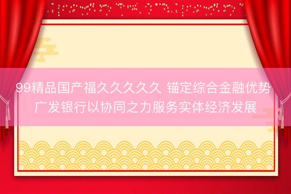 99精品国产福久久久久久 锚定综合金融优势 广发银行以协同之力服务实体经济发展