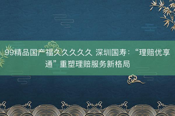 99精品国产福久久久久久 深圳国寿：“理赔优享通” 重塑理赔服务新格局