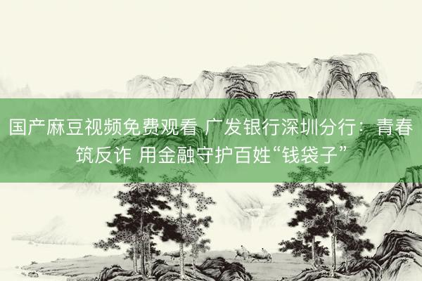 国产麻豆视频免费观看 广发银行深圳分行：青春筑反诈 用金融守护百姓“钱袋子”