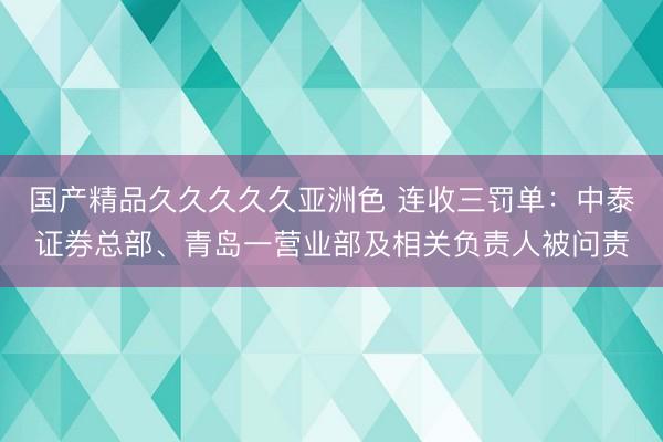 国产精品久久久久久亚洲色 连收三罚单：中泰证券总部、青岛一营业部及相关负责人被问责