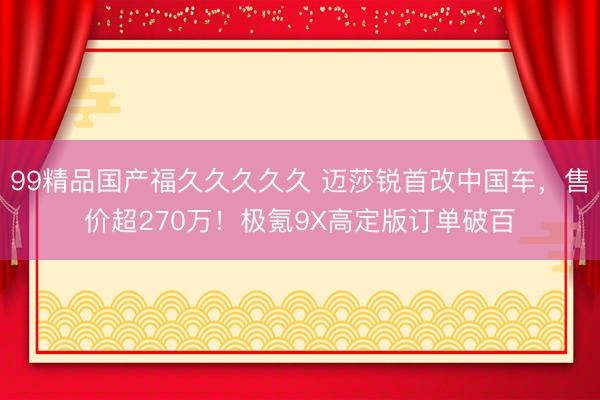 99精品国产福久久久久久 迈莎锐首改中国车，售价超270万！极氪9X高定版订单破百
