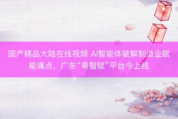 国产精品大陆在线视频 AI智能体破解制造业赋能痛点，广东“粤智赋”平台今上线