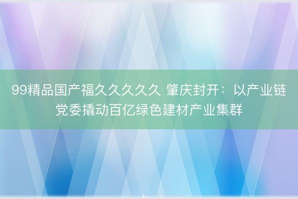 99精品国产福久久久久久 肇庆封开：以产业链党委撬动百亿绿色建材产业集群
