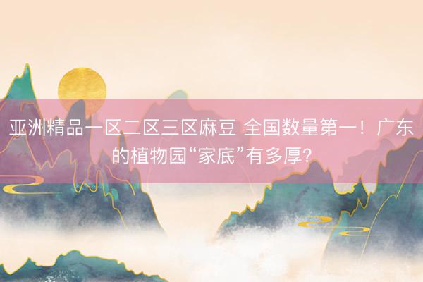 亚洲精品一区二区三区麻豆 全国数量第一！广东的植物园“家底”有多厚？