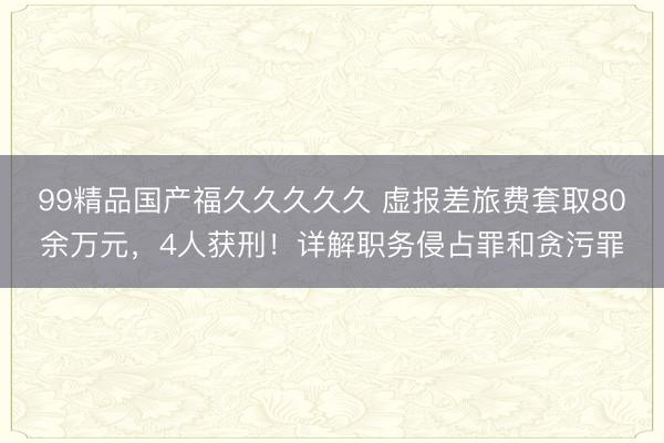 99精品国产福久久久久久 虚报差旅费套取80余万元，4人获刑！详解职务侵占罪和贪污罪