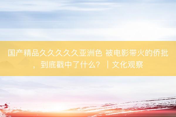 国产精品久久久久久亚洲色 被电影带火的侨批，到底戳中了什么？｜文化观察