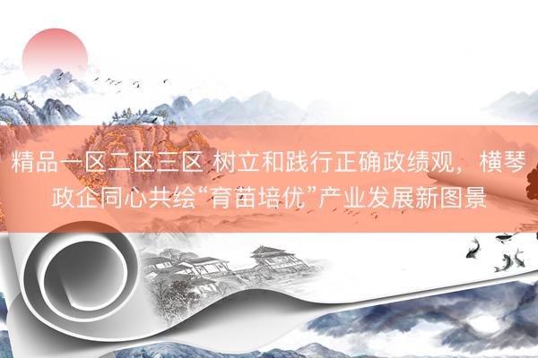 精品一区二区三区 树立和践行正确政绩观，横琴政企同心共绘“育苗培优”产业发展新图景
