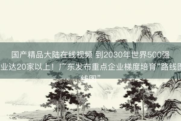 国产精品大陆在线视频 到2030年世界500强企业达20家以上！广东发布重点企业梯度培育“路线图”