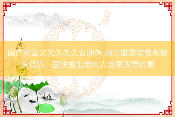 国产精品久久久久久亚洲色 助力旅游消费和银发经济,国铁推出老年人淡季购票优惠