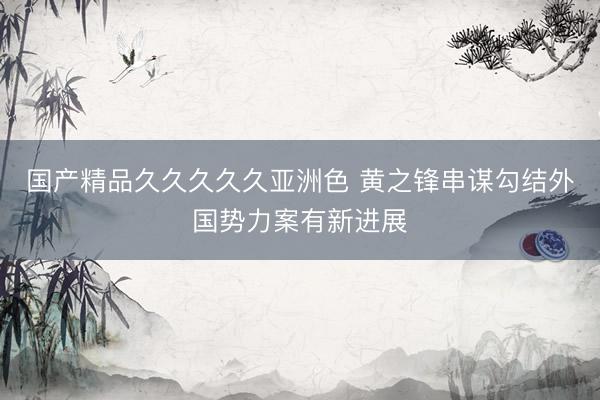 国产精品久久久久久亚洲色 黄之锋串谋勾结外国势力案有新进展