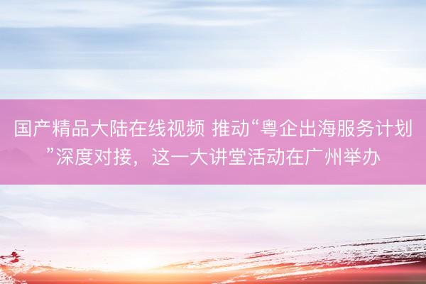 国产精品大陆在线视频 推动“粤企出海服务计划”深度对接，这一大讲堂活动在广州举办