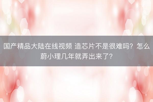 国产精品大陆在线视频 造芯片不是很难吗？怎么蔚小理几年就弄出来了？