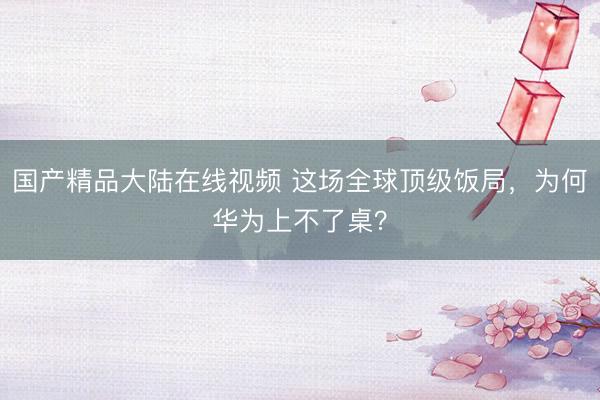 国产精品大陆在线视频 这场全球顶级饭局，为何华为上不了桌？
