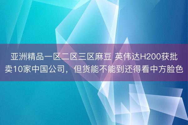 亚洲精品一区二区三区麻豆 英伟达H200获批卖10家中国公司，但货能不能到还得看中方脸色