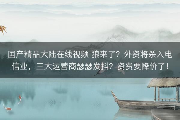 国产精品大陆在线视频 狼来了？外资将杀入电信业，三大运营商瑟瑟发抖？资费要降价了！