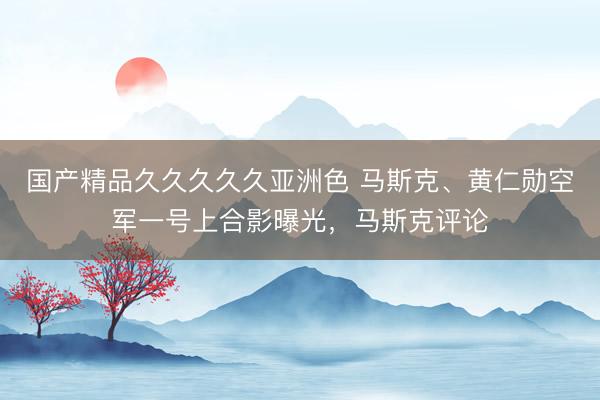 国产精品久久久久久亚洲色 马斯克、黄仁勋空军一号上合影曝光，马斯克评论