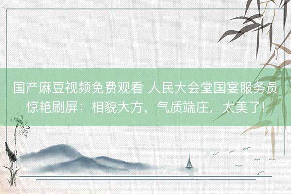 国产麻豆视频免费观看 人民大会堂国宴服务员惊艳刷屏：相貌大方，气质端庄，<a href=
