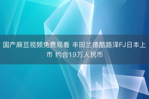 国产麻豆视频免费观看 丰田兰德酷路泽FJ日本上市 约合19万人民币