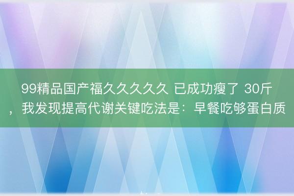 99精品国产福久久久久久 已成功瘦了 30斤，我发现提高代谢关键吃法是：早餐吃够蛋白质