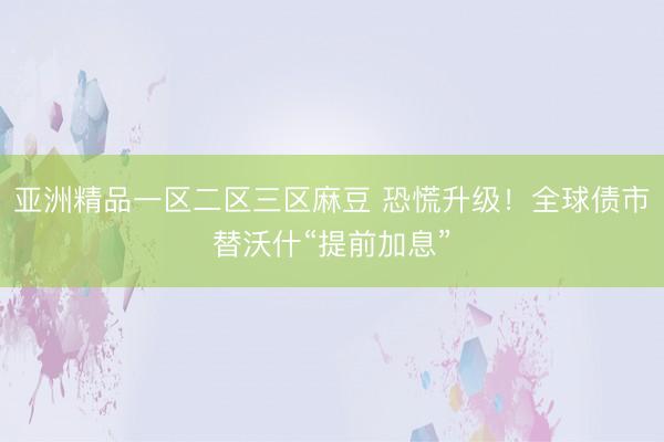 亚洲精品一区二区三区麻豆 恐慌升级！全球债市替沃什“提前加息”