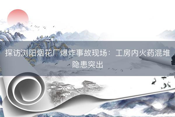 探访浏阳烟花厂爆炸事故现场：工房内火药混堆隐患突出