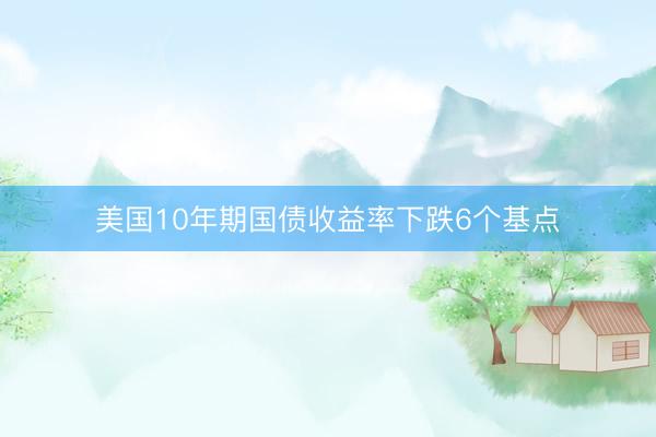 美国10年期国债收益率下跌6个基点
