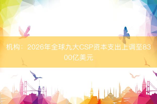 机构:2026年全球九大CSP资本支出上调至8300亿美元