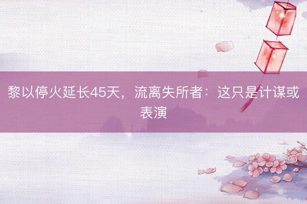 黎以停火延长45天，流离失所者：这只是计谋或表演