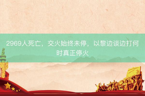2969人死亡，交火始终未停，以黎边谈边打何时真正停火