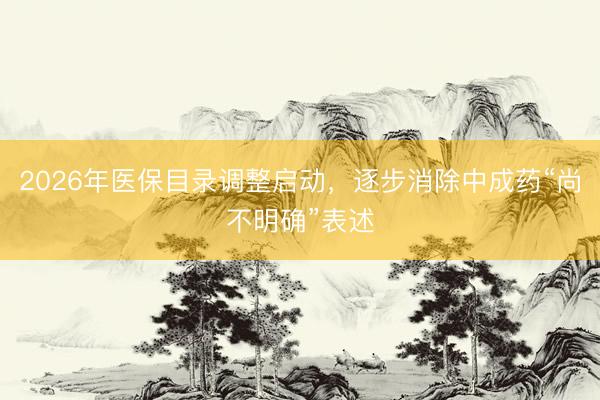 2026年医保目录调整启动，逐步消除中成药“尚不明确”表述