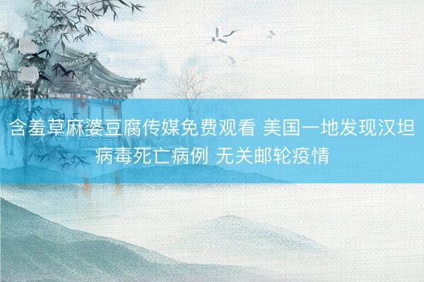 含羞草麻婆豆腐传媒免费观看 美国一地发现汉坦病毒死亡病例 无关邮轮疫情