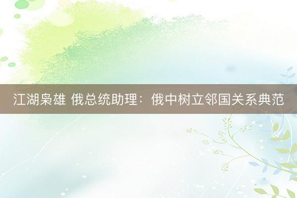 江湖枭雄 俄总统助理：俄中树立邻国关系典范
