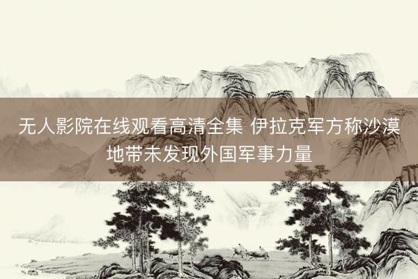 无人影院在线观看高清全集 伊拉克军方称沙漠地带未发现外国军事力量