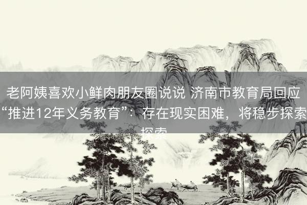 老阿姨喜欢小鲜肉朋友圈说说 济南市教育局回应“推进12年义务教育”：存在现实困难，将稳步探索