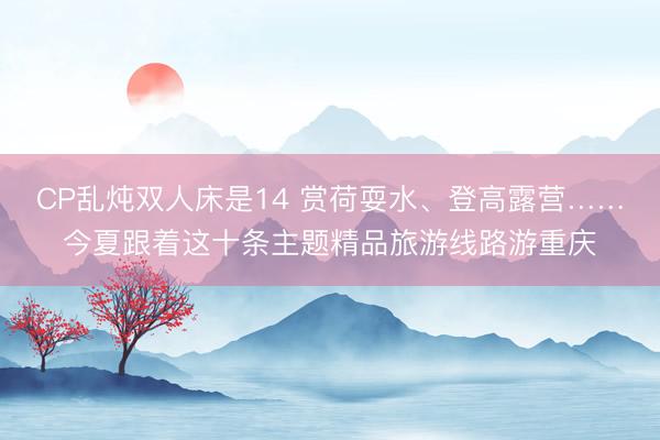 CP乱炖双人床是14 赏荷耍水、登高露营……今夏跟着这十条主题精品旅游线路游重庆