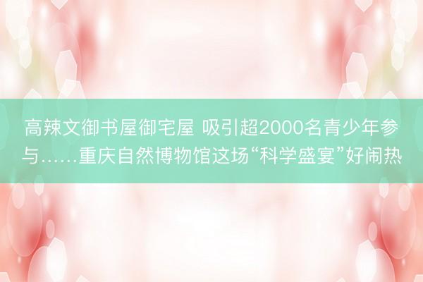 高辣文御书屋御宅屋 吸引超2000名青少年参与……重庆自然博物馆这场“科学盛宴”好闹热
