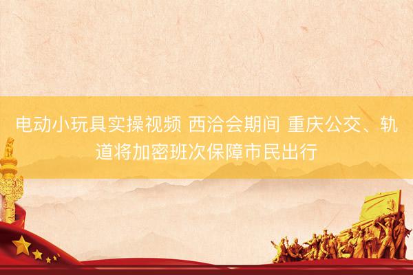 电动小玩具实操视频 西洽会期间 重庆公交、轨道将加密班次保障市民出行