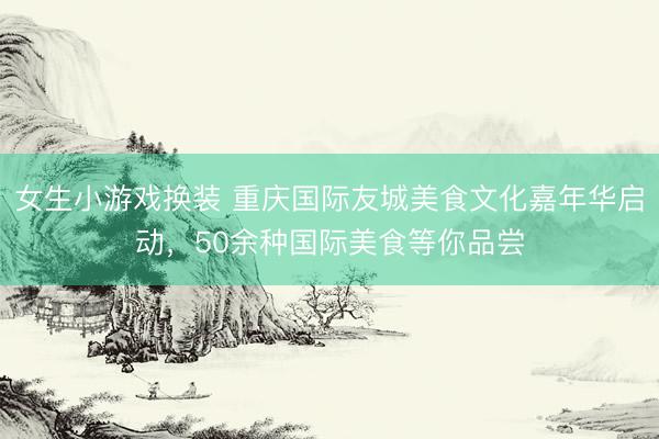 女生小游戏换装 重庆国际友城美食文化嘉年华启动，50余种国际美食等你品尝