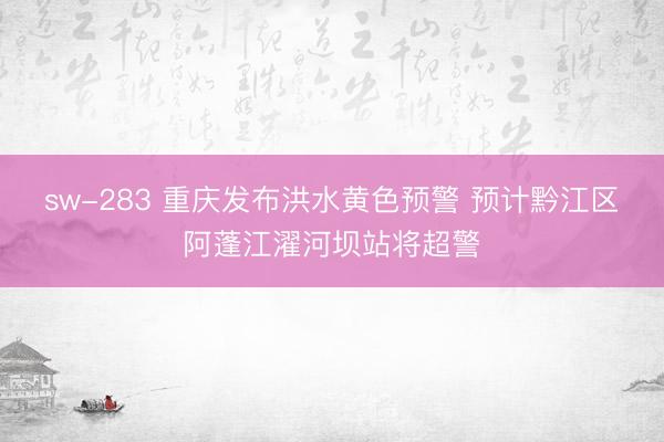 sw-283 重庆发布洪水黄色预警 预计黔江区阿蓬江濯河坝站将超警