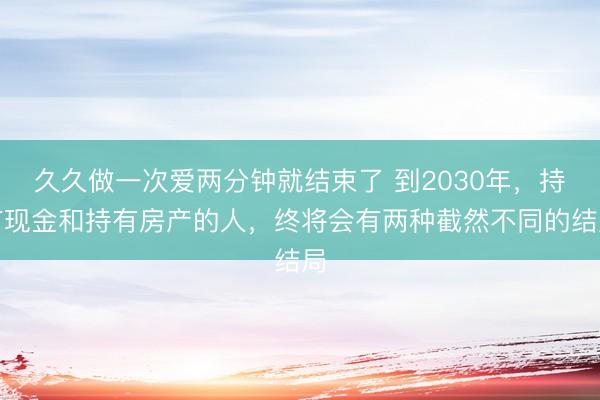 久久做一次爱两分钟就结束了 到2030年，持有现金和持有房产的人，终将会有两种截然不同的结局