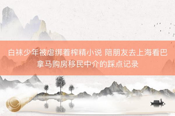 白袜少年被虐绑着榨精小说 陪朋友去上海看巴拿马购房移民中介的踩点记录