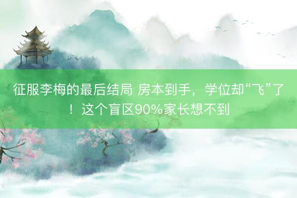 征服李梅的最后结局 房本到手,学位却“飞”了!这个盲区90%家长想不到