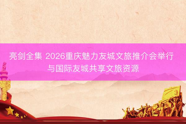 亮剑全集 2026重庆魅力友城文旅推介会举行 与国际友城共享文旅资源