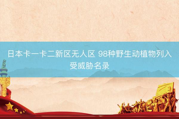日本卡一卡二新区无人区 98种野生动植物列入受威胁名录