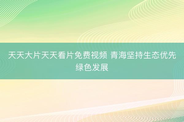 天天大片天天看片免费视频 青海坚持生态优先绿色发展