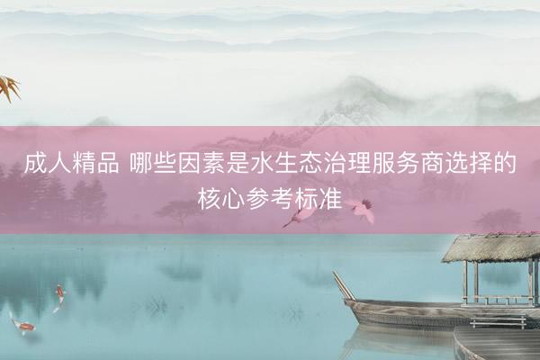 成人精品 哪些因素是水生态治理服务商选择的核心参考标准