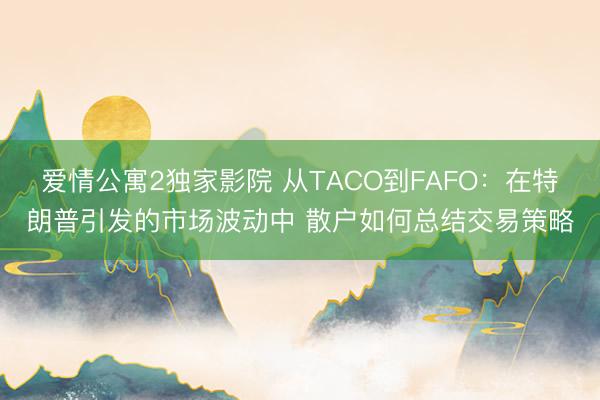 爱情公寓2独家影院 从TACO到FAFO：在特朗普引发的市场波动中 散户如何总结交易策略