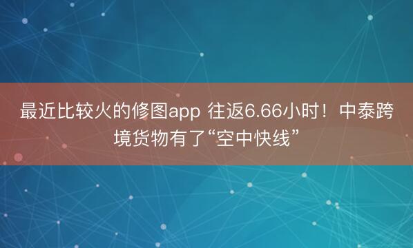最近比较火的修图app 往返6.66小时！中泰跨境货物有了“空中快线”