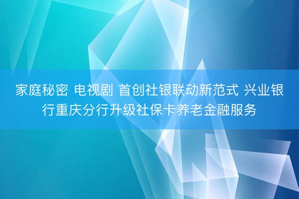 家庭秘密 电视剧 首创社银联动新范式 兴业银行重庆分行升级社保卡养老金融服务
