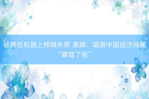 被绑在机器上榨精失禁 美媒：唱衰中国经济纯属“算错了账”